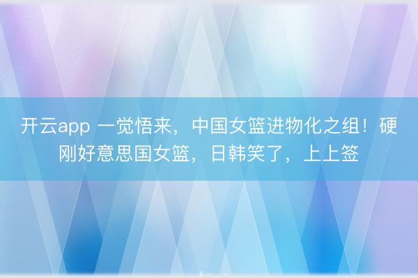 开云app 一觉悟来，中国女篮进物化之组！硬刚好意思国女篮，日韩笑了，上上签