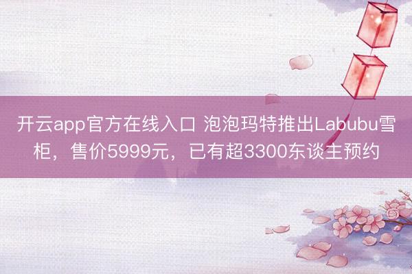 开云app官方在线入口 泡泡玛特推出Labubu雪柜，售价5999元，已有超3300东谈主预约