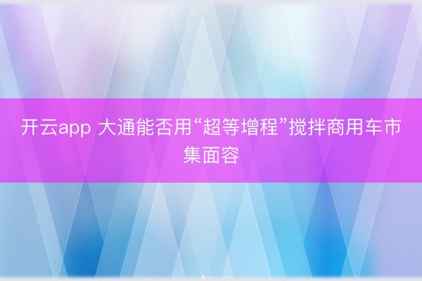 开云app 大通能否用“超等增程”搅拌商用车市集面容