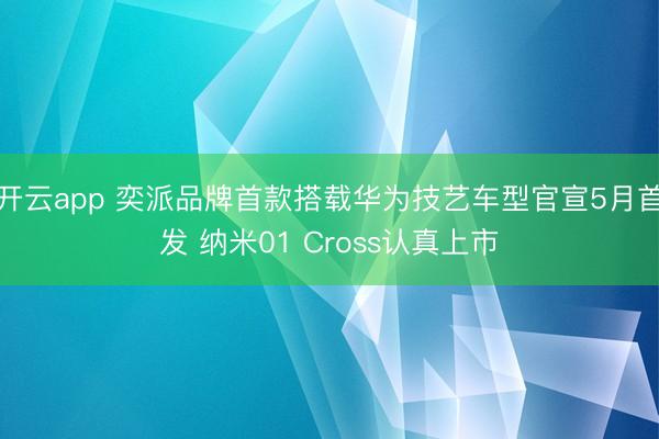 开云app 奕派品牌首款搭载华为技艺车型官宣5月首发 纳米01 Cross认真上市
