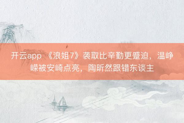开云app 《浪姐7》袭取比辛勤更蹙迫，温峥嵘被安崎点亮，陶昕然跟错东谈主