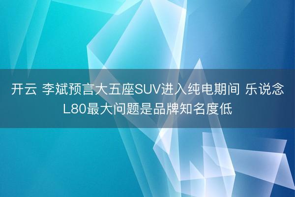 开云 李斌预言大五座SUV进入纯电期间 乐说念L80最大问题是品牌知名度低