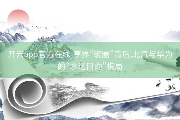 开云app官方在线 享界“破圈”背后，北汽与华为的“永远目的”棋局