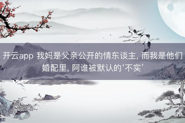 开云app 我妈是父亲公开的情东谈主， 而我是他们婚配里， 阿谁被默认的‘不实’