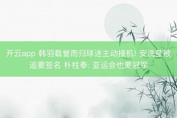 开云app 韩羽载誉而归球迷主动接机! 安洗莹被追要签名 朴柱奉: 亚运会也要冠军