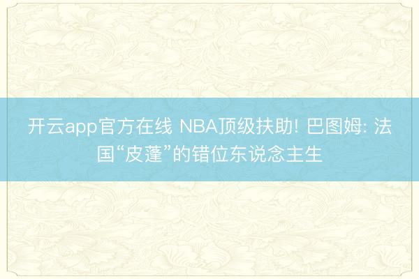 开云app官方在线 NBA顶级扶助! 巴图姆: 法国“皮蓬”的错位东说念主生