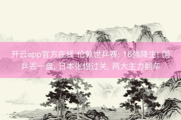 开云app官方在线 伦敦世乒赛: 16强降生! 国乒丢一盘， 日本张惶过关， 两大主力翻车