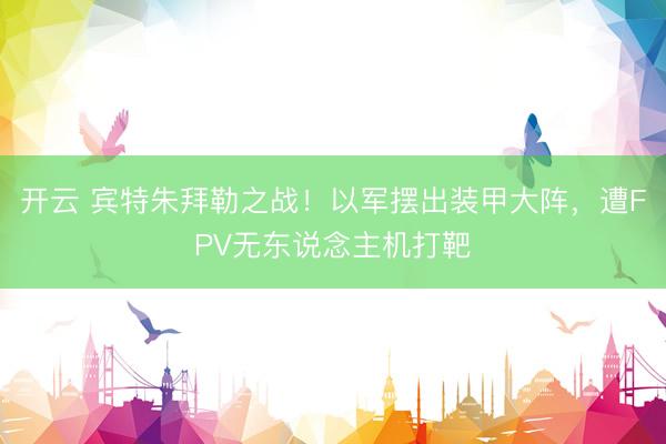 开云 宾特朱拜勒之战！以军摆出装甲大阵，遭FPV无东说念主机打靶