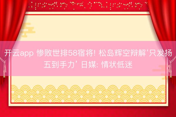开云app 惨败世排58宿将! 松岛辉空辩解‘只发扬五到手力’ 日媒: 情状低迷