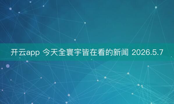 开云app 今天全寰宇皆在看的新闻 2026.5.7