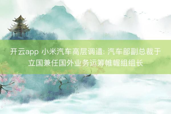 开云app 小米汽车高层调遣: 汽车部副总裁于立国兼任国外业务运筹帷幄组组长